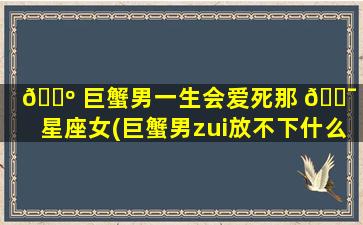🌺 巨蟹男一生会爱死那 🐯 个星座女(巨蟹男zui
放不下什么星座女)
